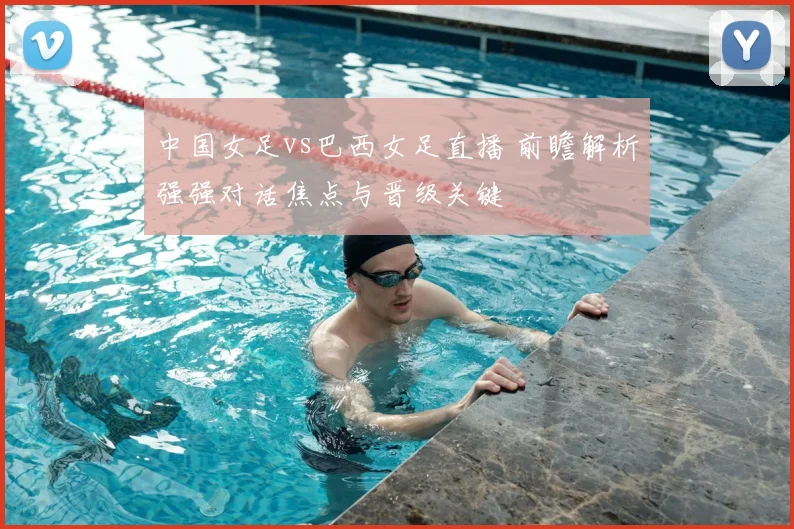 中国女足vs巴西女足直播 前瞻解析强强对话焦点与晋级关键