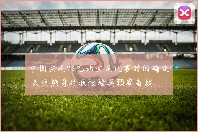 中国女足vs巴西女足比赛时间确定 关注热身对抗检验奥预赛备战