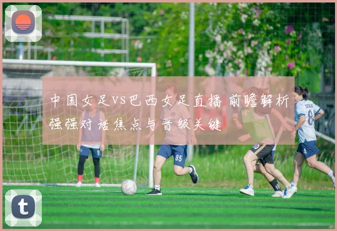 中国女足vs巴西女足直播 前瞻解析强强对话焦点与晋级关键